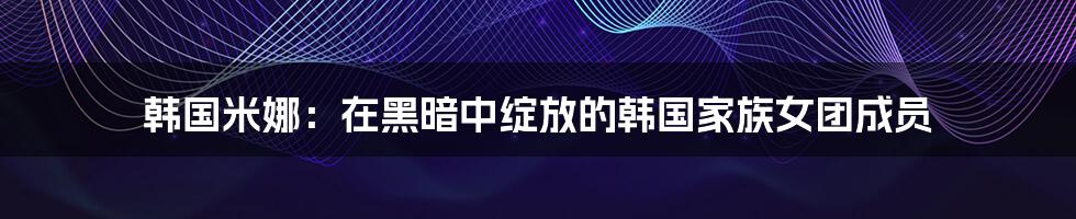 韩国米娜：在黑暗中绽放的韩国家族女团成员