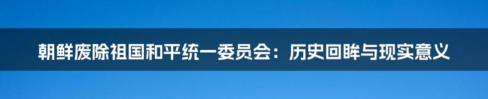 朝鲜废除祖国和平统一委员会：历史回眸与现实意义