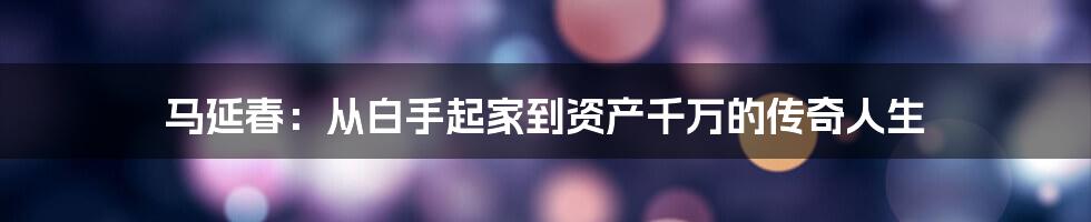 马延春：从白手起家到资产千万的传奇人生