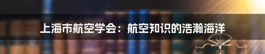 上海市航空学会：航空知识的浩瀚海洋