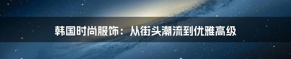 韩国时尚服饰：从街头潮流到优雅高级