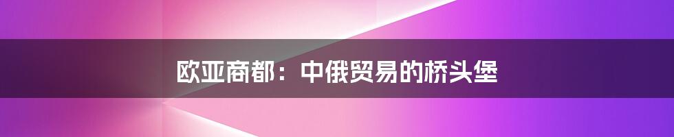 欧亚商都：中俄贸易的桥头堡