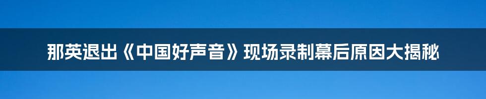 那英退出《中国好声音》现场录制幕后原因大揭秘