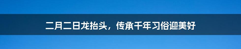 二月二日龙抬头，传承千年习俗迎美好