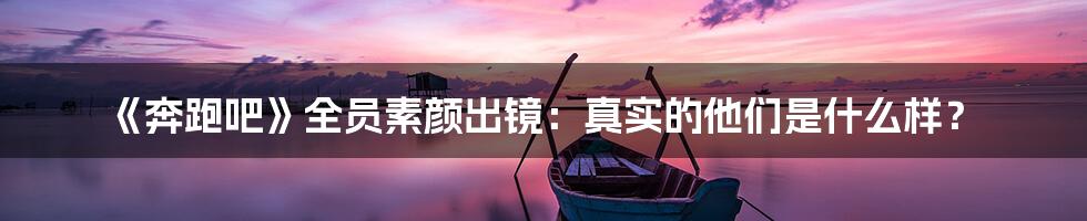 《奔跑吧》全员素颜出镜：真实的他们是什么样？