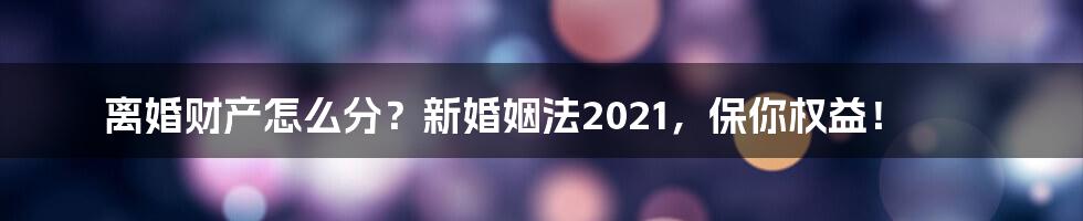 离婚财产怎么分？新婚姻法2021，保你权益！