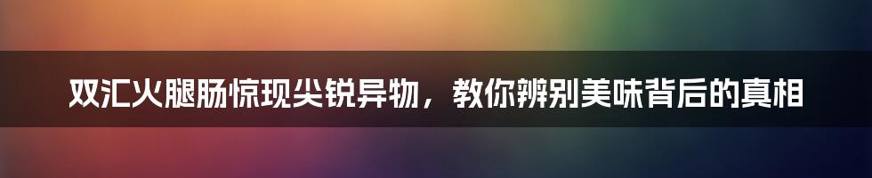 双汇火腿肠惊现尖锐异物，教你辨别美味背后的真相