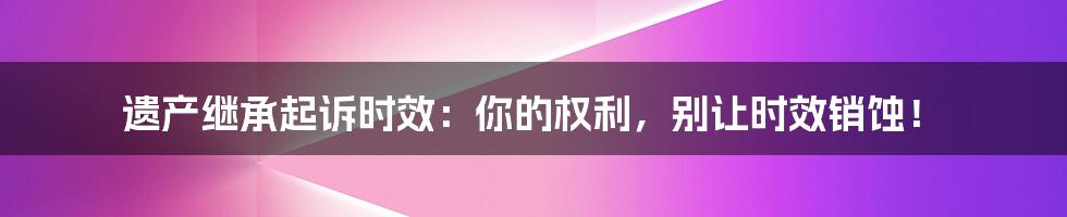 遗产继承起诉时效：你的权利，别让时效销蚀！