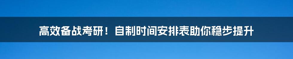 高效备战考研！自制时间安排表助你稳步提升