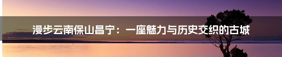 漫步云南保山昌宁：一座魅力与历史交织的古城