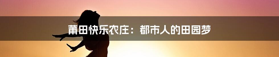 莆田快乐农庄：都市人的田园梦