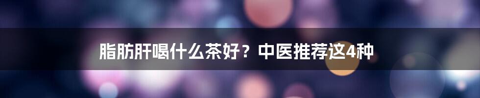 脂肪肝喝什么茶好？中医推荐这4种