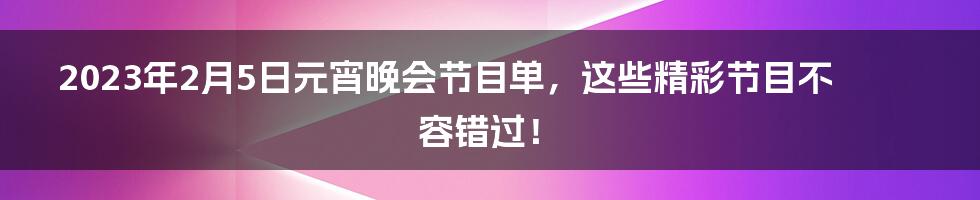 2023年2月5日元宵晚会节目单，这些精彩节目不容错过！