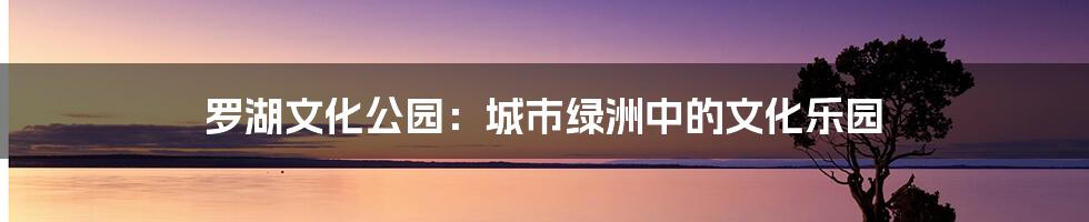 罗湖文化公园：城市绿洲中的文化乐园