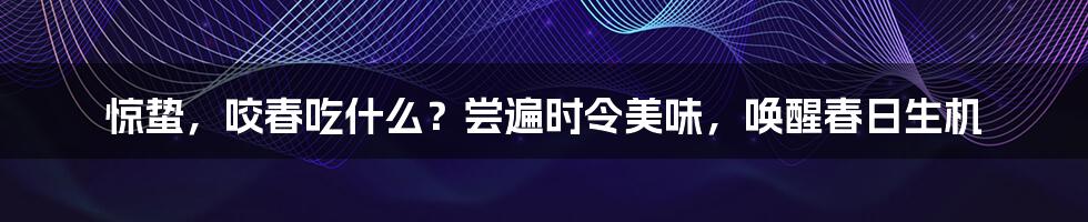 惊蛰，咬春吃什么？尝遍时令美味，唤醒春日生机