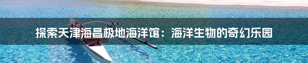 探索天津海昌极地海洋馆：海洋生物的奇幻乐园