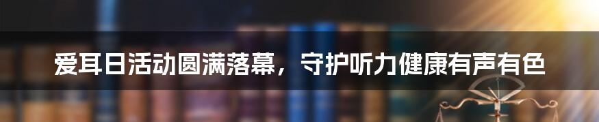 爱耳日活动圆满落幕，守护听力健康有声有色