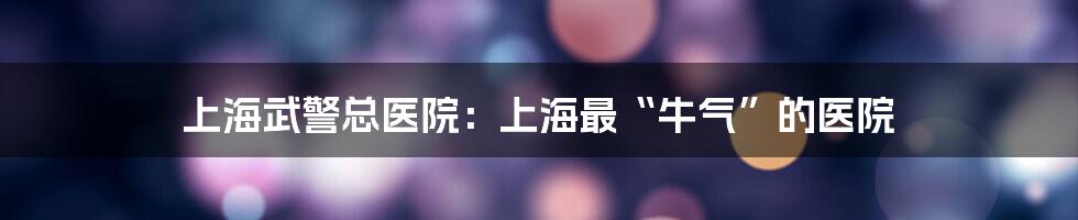 上海武警总医院：上海最“牛气”的医院