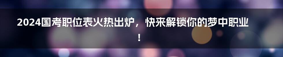 2024国考职位表火热出炉，快来解锁你的梦中职业！