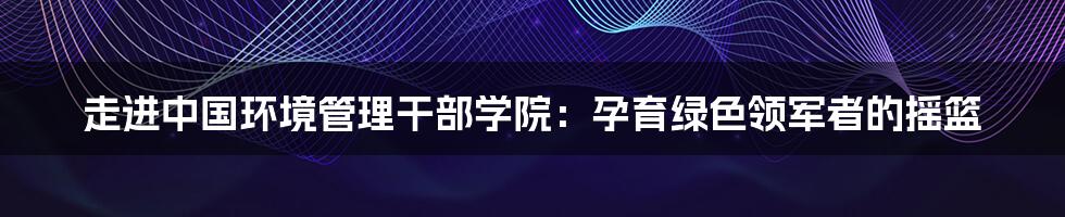 走进中国环境管理干部学院：孕育绿色领军者的摇篮