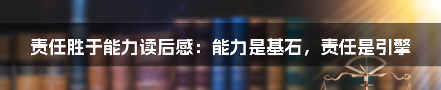 责任胜于能力读后感：能力是基石，责任是引擎