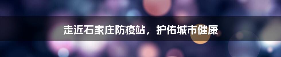 走近石家庄防疫站，护佑城市健康