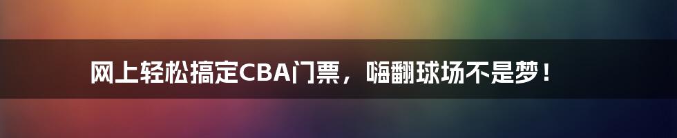 网上轻松搞定CBA门票，嗨翻球场不是梦！