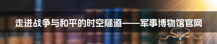 走进战争与和平的时空隧道——军事博物馆官网