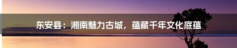 东安县：湘南魅力古城，蕴藏千年文化底蕴