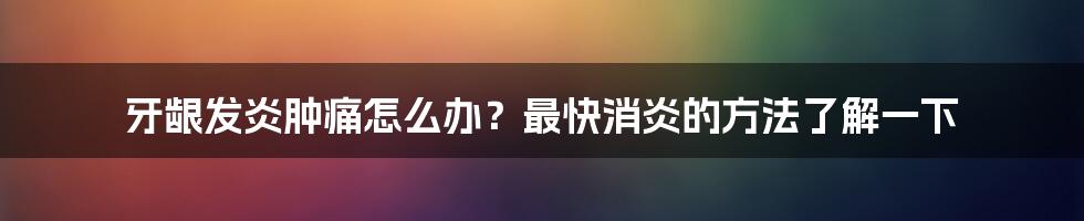 牙龈发炎肿痛怎么办？最快消炎的方法了解一下