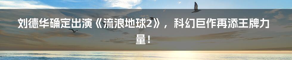 刘德华确定出演《流浪地球2》，科幻巨作再添王牌力量！