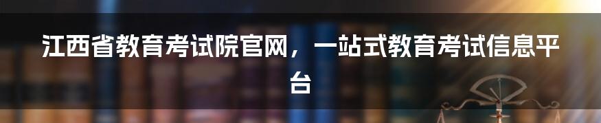 江西省教育考试院官网，一站式教育考试信息平台