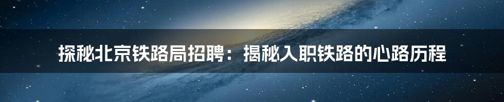 探秘北京铁路局招聘：揭秘入职铁路的心路历程