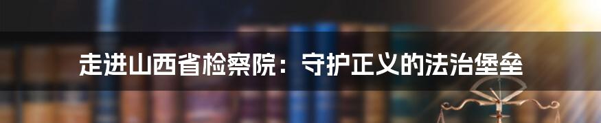 走进山西省检察院：守护正义的法治堡垒