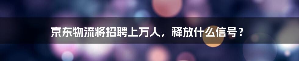 京东物流将招聘上万人，释放什么信号？