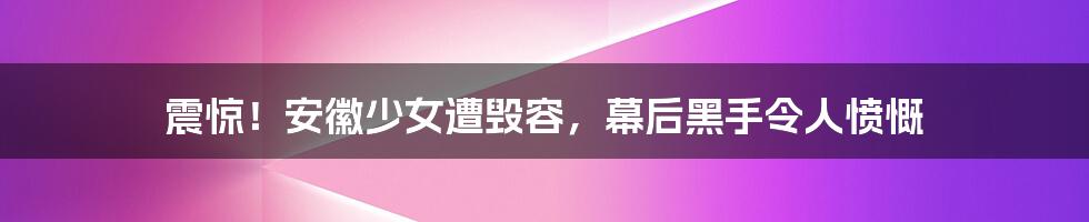 震惊！安徽少女遭毁容，幕后黑手令人愤慨