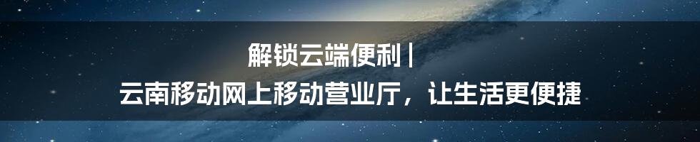 解锁云端便利 | 云南移动网上移动营业厅，让生活更便捷