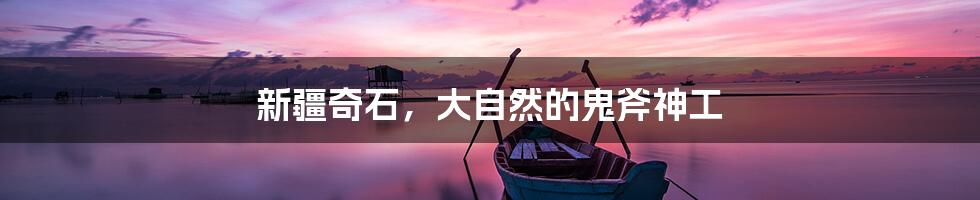 新疆奇石，大自然的鬼斧神工