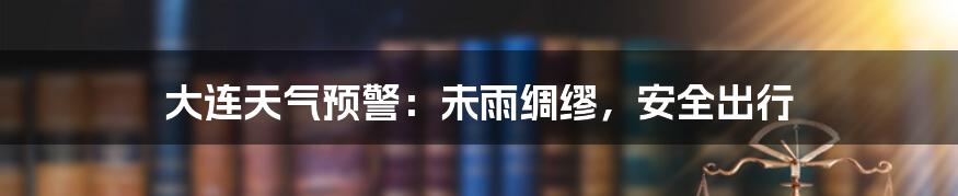 大连天气预警：未雨绸缪，安全出行