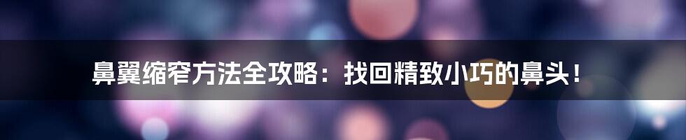 鼻翼缩窄方法全攻略：找回精致小巧的鼻头！