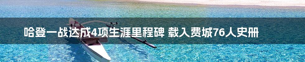 哈登一战达成4项生涯里程碑 载入费城76人史册