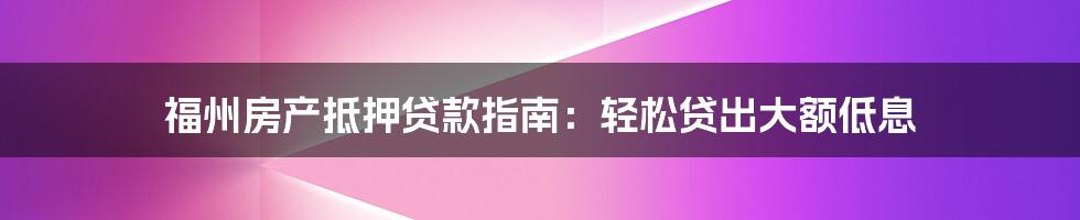 福州房产抵押贷款指南：轻松贷出大额低息