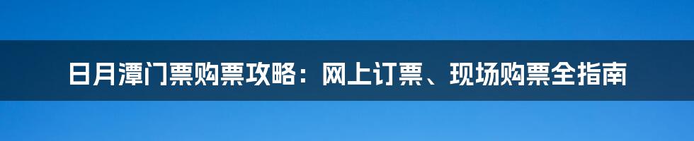 日月潭门票购票攻略：网上订票、现场购票全指南