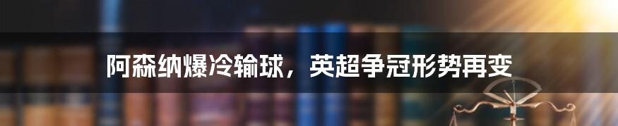 阿森纳爆冷输球，英超争冠形势再变