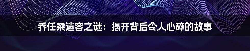 乔任梁遗容之谜：揭开背后令人心碎的故事