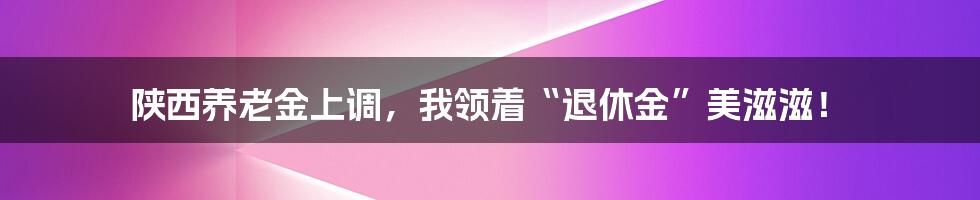 陕西养老金上调，我领着“退休金”美滋滋！