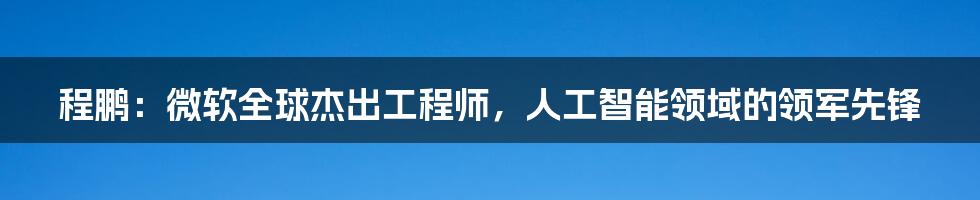 程鹏：微软全球杰出工程师，人工智能领域的领军先锋