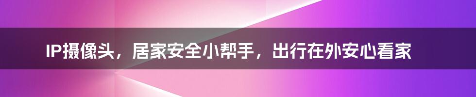 IP摄像头，居家安全小帮手，出行在外安心看家