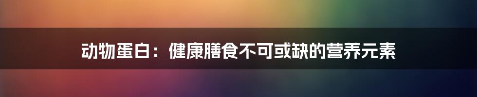 动物蛋白：健康膳食不可或缺的营养元素