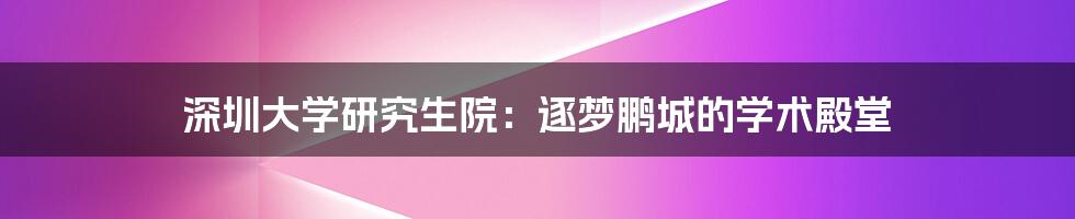 深圳大学研究生院：逐梦鹏城的学术殿堂